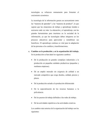 tecnologías se refuercen mutuamente para fomentar el
   crecimiento económico.

   La tecnología de la información genera un acercamiento entre
   las “maneras de aprender” y las “maneras de producir”, lo que
   supone que las situaciones de trabajo y aprendizaje tienden a
   acercarse cada vez más. La educación y el aprendizaje, son las
   grandes herramientas para insertarse en la sociedad de la
   información, ya que las tecnologías deben integrarse en los
   procesos educativos para aprovechar y rentabilizar sus
   beneficios. El aprendizaje continuo es vital para la adaptación
   de las personas a los cambios y transformaciones.

c. Cambios en la producción y en la organización del trabajo.
   En la producción se han dado los siguientes cambios:

   •   De la producción en grandes complejos industriales a la
       producción en pequeñas unidades productivas (pequeñas y
       medianas empresas).

   •   De un amplio mercado sin exigencia de calidad a un
       mercado competitivo que exige diseños, calidad, precios y
       plazos.

   •   De la producción seriada a la producción diferenciada

   •   De la especialización de los recursos humanos a la
       polivalencia.

   •   De los puestos de trabajo definidos a las redes de trabajo.

   •   De las actividades repetitivas a las actividades creativas.

   Los cambios más notorios de la organización del trabajo son los
   siguientes:
 