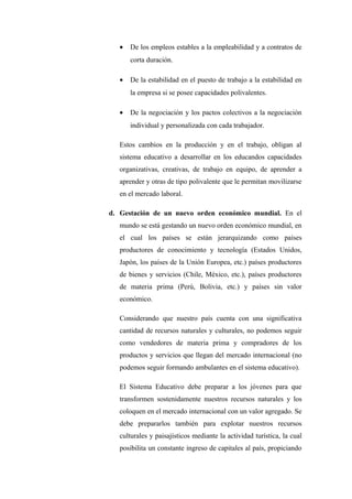 •   De los empleos estables a la empleabilidad y a contratos de
       corta duración.

   •   De la estabilidad en el puesto de trabajo a la estabilidad en
       la empresa si se posee capacidades polivalentes.

   •   De la negociación y los pactos colectivos a la negociación
       individual y personalizada con cada trabajador.

   Estos cambios en la producción y en el trabajo, obligan al
   sistema educativo a desarrollar en los educandos capacidades
   organizativas, creativas, de trabajo en equipo, de aprender a
   aprender y otras de tipo polivalente que le permitan movilizarse
   en el mercado laboral.

d. Gestación de un nuevo orden económico mundial. En el
   mundo se está gestando un nuevo orden económico mundial, en
   el cual los países se están jerarquizando como países
   productores de conocimiento y tecnología (Estados Unidos,
   Japón, los países de la Unión Europea, etc.) países productores
   de bienes y servicios (Chile, México, etc.), países productores
   de materia prima (Perú, Bolivia, etc.) y países sin valor
   económico.

   Considerando que nuestro país cuenta con una significativa
   cantidad de recursos naturales y culturales, no podemos seguir
   como vendedores de materia prima y compradores de los
   productos y servicios que llegan del mercado internacional (no
   podemos seguir formando ambulantes en el sistema educativo).

   El Sistema Educativo debe preparar a los jóvenes para que
   transformen sostenidamente nuestros recursos naturales y los
   coloquen en el mercado internacional con un valor agregado. Se
   debe prepararlos también para explotar nuestros recursos
   culturales y paisajísticos mediante la actividad turística, la cual
   posibilita un constante ingreso de capitales al país, propiciando
 