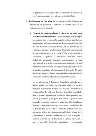 la generación de diversos tipos de empresas de servicios y
       empresas artesanales y por ende, de puestos de trabajo.

2. Fundamentación educativa. En las últimas décadas la Educación
   Técnica en la Educación Secundaria de nuestro país, se ha
   caracterizado por lo siguiente:

   a. Postergación y marginación de la educación para el trabajo
       en la Educación Secundaria. Tradicionalmente en nuestro país
       la educación para el trabajo, ha ocupado un lugar secundario en
       las políticas y reformas de educación. Esta postergación es fruto
       de una tradición educativa basada en la transmisión de
       contenidos teóricos y una formación de carácter intelectualista.
       Si bien es cierto que con la Ley Nº 23384 se diversificaba la
       secundaria y aparecía la educación secundaria técnica
       (industrial,   comercial,     artesanal,   agropecuaria),   la   cual
       representa el 20% de los centros educativos del país, éstos no
       cumplieron con el rol que les asignó la sociedad, debido a que
       no estaban articulados a las demandas de formación del sector
       productivo, tampoco fueron implementados convenientemente
       y aplicaban currículos obsoletos y descontextualizados.

       En las reformas de la Educación Secundaria realizadas en la
       década pasada, se redujo la educación técnica a un área
       curricular denominada Gestión de Procesos Productivos y
       Empresariales, la cual sólo buscaba desarrollar capacidades
       para la gestión, logrando que el sistema forme personas para
       vender y comprar y no para transformar o generar valor
       agregado a nuestros recursos, es decir tan sólo formábamos
       para que la persona se constituya en un vendedor ambulante. En
       la primera fase de la Nueva Secundaria también tiene esta
       orientación el área de educación para el trabajo, el cual se ve
       expresado en la mínima cantidad de horas que le asignan (2
       horas en el primer ciclo y 4 horas en el segundo ciclo), con lo
       que es imposible desarrollar capacidades y competencias
 