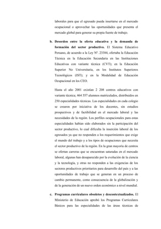 laborales para que el egresado pueda insertarse en el mercado
   ocupacional o aprovechar las oportunidades que presenta el
   mercado global para generar su propia fuente de trabajo.

b. Desorden entre la oferta educativa y la demanda de
   formación del sector productivo. El Sistema Educativo
   Peruano, de acuerdo a la Ley Nº. 23384, ofertaba la Educación
   Técnica en la Educación Secundaria en las Instituciones
   Educativas con variante técnica (CVT); en la Educación
   Superior No Universitaria, en los Institutos Superiores
   Tecnológicos (IST); y en la Modalidad de Educación
   Ocupacional en los CEO.

   Hasta el año 2001 existían 2 208 centros educativos con
   variante técnica; 464 557 alumnos matriculados, distribuidos en
   250 especialidades técnicas. Las especialidades en cada colegio
   se crearon por iniciativa de los docentes, sin estudios
   prospectivos y de factibilidad en el mercado laboral y las
   necesidades de la región. Los perfiles ocupacionales para estas
   especialidades habían sido elaborados sin la participación del
   sector productivo, lo cual dificulta la inserción laboral de los
   egresados ya que no responden a los requerimientos que exige
   el mundo del trabajo y a los tipos de ocupaciones que necesita
   el sector productivo de la región. En la gran mayoría de centros
   se ofertan carreras que se encuentran saturadas en el mercado
   laboral, algunas han desaparecido por la evolución de la ciencia
   y la tecnología, y otras no responden a las exigencias de los
   sectores productivos prioritarios para desarrollo del país y a las
   oportunidades de trabajo que se generan en un proceso de
   cambio permanente, como consecuencia de la globalización y
   de la generación de un nuevo orden económico a nivel mundial.

c. Programas curriculares obsoletos y descontextualizados. El
   Ministerio de Educación aprobó los Programas Curriculares
   Básicos para las especialidades de las áreas técnicas de
 