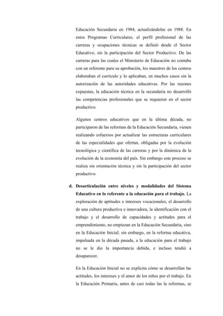 Educación Secundaria en 1984, actualizándolas en 1988. En
   estos Programas Curriculares, el perfil profesional de las
   carreras y ocupaciones técnicas se definió desde el Sector
   Educativo, sin la participación del Sector Productivo. De las
   carreras para las cuales el Ministerio de Educación no contaba
   con un referente para su aprobación, los maestros de los centros
   elaboraban el currículo y lo aplicaban, en muchos casos sin la
   autorización de las autoridades educativas. Por las razones
   expuestas, la educación técnica en la secundaria no desarrolló
   las competencias profesionales que se requieren en el sector
   productivo.

   Algunos centros educativos que en la última década, no
   participaron de las reformas de la Educación Secundaria, vienen
   realizando esfuerzos por actualizar las estructuras curriculares
   de las especialidades que ofertan, obligadas por la evolución
   tecnológica y científica de las carreras y por la dinámica de la
   evolución de la economía del país. Sin embargo este proceso se
   realiza sin orientación técnica y sin la participación del sector
   productivo.

d. Desarticulación entre niveles y modalidades del Sistema
   Educativo en lo referente a la educación para el trabajo. La
   exploración de aptitudes e intereses vocacionales, el desarrollo
   de una cultura productiva e innovadora, la identificación con el
   trabajo y el desarrollo de capacidades y actitudes para el
   emprendimiento, no empiezan en la Educación Secundaria, sino
   en la Educación Inicial; sin embargo, en la reforma educativa,
   impulsada en la década pasada, a la educación para el trabajo
   no se le dio la importancia debida, e incluso tendió a
   desaparecer.

   En la Educación Inicial no se explicita cómo se desarrollan las
   actitudes, los intereses y el amor de los niños por el trabajo. En
   la Educación Primaria, antes de casi todas las la reformas, se
 
