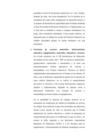 enseñaba el curso de Formación Laboral de 1ro. a 6to. Grados;
   después de ellas, este curso desapareció. En la reforma de la
   secundaria de cuatro años, desapareció la educación técnica y
   se propuso el desarrollo de capacidades para el trabajo mediante
   el área de Gestión de Procesos Productivos y Empresariales, en
   el cual sólo se enseñaba a vender y comprar, formándose a la
   larga, sólo vendedores ambulantes. Como puede inferirse, en
   educación para el trabajo los niveles del Sistema Educativo no
   estaban articulados porque no tenían elementos con qué
   articularse.

e. Carencias      de   recursos         materiales,    infraestructura
   educativa, equipamiento, materiales educativos, recursos.
   En el país contamos con 6 129 Instituciones de Educación
   Secundaria de las cuales sólo 1 980 son técnicos (industriales,
   agropecuarios, comerciales y artesanales) y el resto son
   mayoritariamente     centros     educativos        de   ciencias   y
   humanidades. Los Centros Educativos Técnicos no fueron
   implementados adecuadamente por el Estado en los últimos 30
   años y por la deficiente capacidad de gestión de la mayoría de
   estos centros educativos, no se realizó el mantenimiento
   preventivo o correctivo a las escasas herramientas, máquinas,
   equipos e infraestructura, llegando en algunos casos a
   deteriorarse   totalmente.     Los     colegios    de   ciencias   y
   humanidades no tienen talleres ni equipamiento.

   En la actualidad la mayoría de colegios técnicos no se
   encuentran en condiciones de ofertar de inmediato un servicio
   de calidad. Para enfrentar el gran reto de brindar una educación
   técnica como opción de vida, es necesario que el Estado
   implemente los centros educativos y realice un programa de
   mantenimiento para poner en condiciones lo que ya existe , así
   mismo se debe capacitar a los directores, especialistas
   (Regiones de Educación, UGEL) y a los docentes para la
   organización y funcionamiento de alianzas estratégicas con las
 