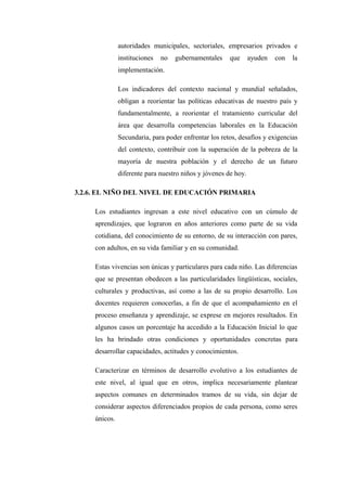 autoridades municipales, sectoriales, empresarios privados e
               instituciones   no   gubernamentales    que      ayuden   con   la
               implementación.

               Los indicadores del contexto nacional y mundial señalados,
               obligan a reorientar las políticas educativas de nuestro país y
               fundamentalmente, a reorientar el tratamiento curricular del
               área que desarrolla competencias laborales en la Educación
               Secundaria, para poder enfrentar los retos, desafíos y exigencias
               del contexto, contribuir con la superación de la pobreza de la
               mayoría de nuestra población y el derecho de un futuro
               diferente para nuestro niños y jóvenes de hoy.

3.2.6. EL NIÑO DEL NIVEL DE EDUCACIÓN PRIMARIA

     Los estudiantes ingresan a este nivel educativo con un cúmulo de
     aprendizajes, que lograron en años anteriores como parte de su vida
     cotidiana, del conocimiento de su entorno, de su interacción con pares,
     con adultos, en su vida familiar y en su comunidad.

     Estas vivencias son únicas y particulares para cada niño. Las diferencias
     que se presentan obedecen a las particularidades lingüísticas, sociales,
     culturales y productivas, así como a las de su propio desarrollo. Los
     docentes requieren conocerlas, a fin de que el acompañamiento en el
     proceso enseñanza y aprendizaje, se exprese en mejores resultados. En
     algunos casos un porcentaje ha accedido a la Educación Inicial lo que
     les ha brindado otras condiciones y oportunidades concretas para
     desarrollar capacidades, actitudes y conocimientos.

     Caracterizar en términos de desarrollo evolutivo a los estudiantes de
     este nivel, al igual que en otros, implica necesariamente plantear
     aspectos comunes en determinados tramos de su vida, sin dejar de
     considerar aspectos diferenciados propios de cada persona, como seres
     únicos.
 