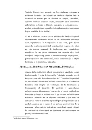 También debemos tener presente que los estudiantes pertenecen a
                     realidades diferentes, con culturas que encierran riquezas dada la
                     diversidad de nuestro país en términos de lenguas, costumbres,
                     contextos naturales, creencias, valores, enmarcados en un intercambio
                     cada vez mas acelerado en diferentes áreas como la social, económico-
                     productiva, tecnológica o geográfica (originada entre otros aspectos por
                     la gran movilidad de las familias).

                     Al ser la niñez una etapa en que se manifiesta las inquietudes por el
                     descubrimiento, creatividad muchas de las instituciones educativas
                     están implementado la Computación a este nivel, para buscar
                     desarrollar en ellos su creatividad, investigación y preparar a los niños
                     en esta urgente necesidad de implementar con conocimiento
                     tecnológico. Se creo que es oportuno en esta etapa dar inicio en el
                     manejo del computador y generar la destreza de manejar los programas,
                     por ser aplicativos a las demás áreas, siendo un recurso que se adapta
                     fácilmente en el desarrollo de todas ellas.

            3.2.7. EL AULA DE INNOVACIÓN PEDAGÓGICA HUASCARÁN

                     Algunas de las instituciones educativas primarias y secundarias vienen
                     implementando El Aula de Innovación Pedagógica apoyados por el
                     Programa Huascarán, desde el manual del MED1 cuya función principal
                     es, precisamente, asesorar a los docentes y estudiantes, en su Institución
                     Educativa, para integrar las Tecnologías de la Información y
                     Comunicación           al   desarrollo   del   currículo   y   aprovecharlas
                     pedagógicamente. Generalmente, esta función la cumple en el aula de
                     innovación pedagógica, ambiente con el que cuentan las Instituciones
                     Educativas atendidas por el Proyecto Huascarán y que debe ser
                     considerada como un elemento importante para el mejoramiento de la
                     calidad educativa, en el marco de un enfoque constructivista de la
                     enseñanza y el aprendizaje, teniendo en cuenta la diversidad cultural,
                     las características e intereses de los estudiantes, las expectativas de los
                     padres y las demandas sociales.

1
    MED. Guía práctica del docente. 6 pp.
 