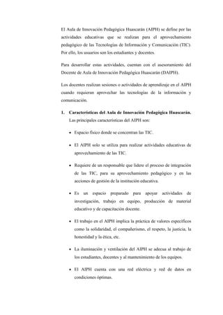 El Aula de Innovación Pedagógica Huascarán (AIPH) se define por las
actividades educativas que se realizan para el aprovechamiento
pedagógico de las Tecnologías de Información y Comunicación (TIC).
Por ello, los usuarios son los estudiantes y docentes.

Para desarrollar estas actividades, cuentan con el asesoramiento del
Docente de Aula de Innovación Pedagógica Huascarán (DAIPH).

Los docentes realizan sesiones o actividades de aprendizaje en el AIPH
cuando requieran aprovechar las tecnologías de la información y
comunicación.

1.   Características del Aula de Innovación Pedagógica Huascarán.
     Las principales características del AIPH son:

     • Espacio físico donde se concentran las TIC.


     • El AIPH solo se utiliza para realizar actividades educativas de
       aprovechamiento de las TIC.

     • Requiere de un responsable que lidere el proceso de integración
       de las TIC, para su aprovechamiento pedagógico y en las
       acciones de gestión de la institución educativa.

     • Es   un    espacio   preparado    para   apoyar    actividades   de
       investigación, trabajo en equipo, producción de material
       educativo y de capacitación docente.

     • El trabajo en el AIPH implica la práctica de valores específicos
       como la solidaridad, el compañerismo, el respeto, la justicia, la
       honestidad y la ética, etc.

     • La iluminación y ventilación del AIPH se adecua al trabajo de
       los estudiantes, docentes y al mantenimiento de los equipos.

     • El AIPH cuenta con una red eléctrica y red de datos en
       condiciones óptimas.
 
