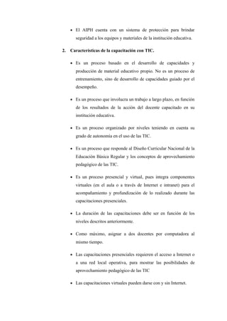 • El AIPH cuenta con un sistema de protección para brindar
       seguridad a los equipos y materiales de la institución educativa.

2.   Características de la capacitación con TIC.

     • Es un proceso basado en el desarrollo de capacidades y
       producción de material educativo propio. No es un proceso de
       entrenamiento, sino de desarrollo de capacidades guiado por el
       desempeño.

     • Es un proceso que involucra un trabajo a largo plazo, en función
       de los resultados de la acción del docente capacitado en su
       institución educativa.

     • Es un proceso organizado por niveles teniendo en cuenta su
       grado de autonomía en el uso de las TIC.

     • Es un proceso que responde al Diseño Curricular Nacional de la
       Educación Básica Regular y los conceptos de aprovechamiento
       pedagógico de las TIC.

     • Es un proceso presencial y virtual, pues integra componentes
       virtuales (en el aula o a través de Internet e intranet) para el
       acompañamiento y profundización de lo realizado durante las
       capacitaciones presenciales.

     • La duración de las capacitaciones debe ser en función de los
       niveles descritos anteriormente.

     • Como máximo, asignar a dos docentes por computadora al
       mismo tiempo.

     • Las capacitaciones presenciales requieren el acceso a Internet o
       a una red local operativa, para mostrar las posibilidades de
       aprovechamiento pedagógico de las TIC

     • Las capacitaciones virtuales pueden darse con y sin Internet.
 