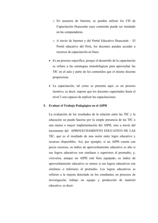 o En ausencia de Internet, se pueden utilizar los CD de
           Capacitación Huascarán cuyo contenido puede ser instalado
           en las computadoras.

        o A través de Internet y del Portal Educativo Huascarán – El
           Portal educativo del Perú, los docentes pueden acceder a
           recursos de capacitación en línea.

     • Es un proceso específico, porque el desarrollo de la capacitación
        se refiere a las estrategias metodológicas para aprovechar las
        TIC en el aula y parte de los contenidos que el mismo docente
        proporciona.

     • La capacitación, tal como se presenta aquí, es un proceso
        iterativo, es decir, supone que los docentes capacitados hasta el
        nivel 2 son capaces de replicar las capacitaciones.

3.   Evaluar el Trabajo Pedagógico en el AIPH

     La evaluación de los resultados de la relación entre las TIC y la
     educación no puede hacerse por la simple presencia de las TIC o
     una menor o mayor implementación del AIPH, sino a través del
     incremento del APROVECHAMIENTO EDUCATIVO DE LAS
     TIC, que es el resultado de una razón entre logro educativo y
     recursos disponibles. Así, por ejemplo, si un AIPH cuenta con
     pocos recursos, su índice de aprovechamiento educativo es alto si
     sus logros educativos son similares o superiores al promedio, y,
     viceversa, aunque un AIPH esté bien equipado, su índice de
     aprovechamiento educativo es menor si sus logros educativos son
     similares o inferiores al promedio. Los logros educativos se
     refieren a la mejora detectada en los estudiantes en procesos de
     investigación, trabajo en equipo y producción de material
     educativo, es decir:
 
