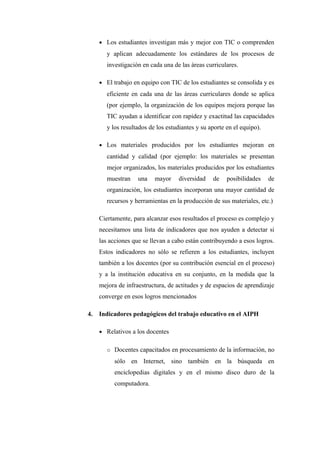 • Los estudiantes investigan más y mejor con TIC o comprenden
        y aplican adecuadamente los estándares de los procesos de
        investigación en cada una de las áreas curriculares.

     • El trabajo en equipo con TIC de los estudiantes se consolida y es
        eficiente en cada una de las áreas curriculares donde se aplica
        (por ejemplo, la organización de los equipos mejora porque las
        TIC ayudan a identificar con rapidez y exactitud las capacidades
        y los resultados de los estudiantes y su aporte en el equipo).

     • Los materiales producidos por los estudiantes mejoran en
        cantidad y calidad (por ejemplo: los materiales se presentan
        mejor organizados, los materiales producidos por los estudiantes
        muestran    una    mayor    diversidad    de    posibilidades    de
        organización, los estudiantes incorporan una mayor cantidad de
        recursos y herramientas en la producción de sus materiales, etc.)

     Ciertamente, para alcanzar esos resultados el proceso es complejo y
     necesitamos una lista de indicadores que nos ayuden a detectar si
     las acciones que se llevan a cabo están contribuyendo a esos logros.
     Estos indicadores no sólo se refieren a los estudiantes, incluyen
     también a los docentes (por su contribución esencial en el proceso)
     y a la institución educativa en su conjunto, en la medida que la
     mejora de infraestructura, de actitudes y de espacios de aprendizaje
     converge en esos logros mencionados

4.   Indicadores pedagógicos del trabajo educativo en el AIPH

     • Relativos a los docentes


        o Docentes capacitados en procesamiento de la información, no
           sólo en Internet, sino también en la búsqueda en
           enciclopedias digitales y en el mismo disco duro de la
           computadora.
 