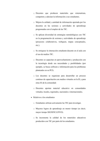 o Docentes     que   producen     materiales   que    sistematizan,
     comparten y adecúan la información a sus estudiantes.

  o Mejora la calidad y cantidad de información aportada por los
     docentes en las sesiones y actividades de aprendizaje
     programadas con el empleo de las TIC.

  o Se aplican diversidad de estrategias metodológicas con TIC
     en la programación de sesiones y actividades de aprendizaje
     (proyectos colaborativos, webquest, mapas conceptuales,
     etc.).

  o Se enriquece la interacción estudiante-docente en el aula con
     el uso de medios TIC.

  o Docentes se capacitan en aprovechamiento y producción con
     la tecnología desde sus necesidades y posibilidades (por
     ejemplo, se busca software e información para los problemas
     planteados en su PCI).

  o Los docentes se organizan para desarrollar un proceso
     continuo de capacitación con medios virtuales en la IE y para
     otras IE de la comunidad.

  o Docentes     aportan material educativo en comunidades
     virtuales, locales, regionales, nacionales e internacionales.

• Relativos a los estudiantes


  o Estudiantes utilizan activamente las TIC para investigar.


  o Mayores logros de aprendizaje en menor tiempo (es decir,
     mayor tiempo SIGNIFICATIVO).

  o Se incrementa la calidad de los materiales educativos
     producidos con TIC por parte de los estudiantes.
 