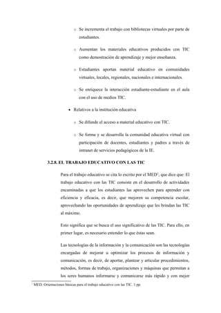 o Se incrementa el trabajo con bibliotecas virtuales por parte de
                                  estudiantes.

                              o Aumentan los materiales educativos producidos con TIC
                                  como demostración de aprendizaje y mejor enseñanza.

                              o Estudiantes aportan material educativo en comunidades
                                  virtuales, locales, regionales, nacionales e internacionales.

                              o Se enriquece la interacción estudiante-estudiante en el aula
                                  con el uso de medios TIC.

                           • Relativos a la institución educativa


                              o Se difunde el acceso a material educativo con TIC.


                              o Se forma y se desarrolla la comunidad educativa virtual con
                                  participación de docentes, estudiantes y padres a través de
                                  intranet de servicios pedagógicos de la IE.

             3.2.8. EL TRABAJO EDUCATIVO CON LAS TIC

                     Para el trabajo educativo se cita lo escrito por el MED1, que dice que: El
                     trabajo educativo con las TIC consiste en el desarrollo de actividades
                     encaminadas a que los estudiantes las aprovechen para aprender con
                     eficiencia y eficacia, es decir, que mejoren su competencia escolar,
                     aprovechando las oportunidades de aprendizaje que les brindan las TIC
                     al máximo.

                     Esto significa que se busca el uso significativo de las TIC. Para ello, en
                     primer lugar, es necesario entender lo que éstas sean.

                     Las tecnologías de la información y la comunicación son las tecnologías
                     encargadas de mejorar u optimizar los procesos de información y
                     comunicación, es decir, de aportar, plantear y articular procedimientos,
                     métodos, formas de trabajo, organizaciones y máquinas que permitan a
                     los seres humanos informarse y comunicarse más rápido y con mejor
1
    MED. Orientaciones básicas para el trabajo educativo con las TIC. 1 pp.
 