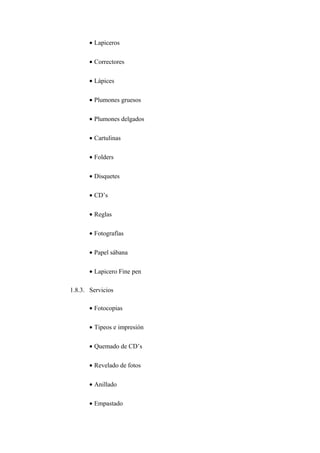 • Lapiceros

       • Correctores

       • Lápices

       • Plumones gruesos

       • Plumones delgados

       • Cartulinas

       • Folders

       • Disquetes

       • CD’s

       • Reglas

       • Fotografías

       • Papel sábana

       • Lapicero Fine pen

1.8.3. Servicios

       • Fotocopias

       • Tipeos e impresión

       • Quemado de CD’s

       • Revelado de fotos

       • Anillado

       • Empastado
 