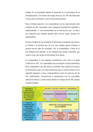 calidad. En la actualidad, debido al desarrollo de la electrónica, de la
miniaturización y de fuentes de energía diversas, las TIC han destacado
a través de la informática y de las telecomunicaciones.

Para el trabajo educativo, las computadoras son las representantes más
evidentes de ello, entendidas como “máquinas de propósitos múltiples e
indeterminado” o “solo determinado por el contexto de uso”. Es decir,
son máquinas que siempre pueden hacer nuevas tareas, porque son
programables.

Si bien el ámbito de sus resultados lo determina el programa que llevan,
no limitan a la persona que las usa, que siempre puede encontrar o
generar nuevos tipos de resultados. Así, la computadora, si bien no es
una máquina que aprende, es una máquina que ayuda a aprender, que
ayuda a crear, que ayuda al crecimiento de la mente.

La computadora es una máquina multifacética, pero sólo es la parte
visible de las TIC. Las capacidades que involucran el aprovechamiento
de la computadora van más allá de su utilidad como soporte de recursos
de información (que es la idea insuficiente que es la más común). En el
siguiente diagrama se hace correspondencia entre los procesos de las
TIC (información, comunicación y producción) con las actividades
educativas básicas y transversales donde las ventajas de las TIC pueden
ser aprovechadas.
 