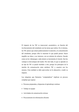El impacto de las TIC es transversal, acumulativo, en función del
involucramiento del estudiante con las tareas que realiza. En sí mismas,
las TIC parece que atraen poderosamente la atención y la concentración
del estudiante, porque ellas le muestran lo que puede pensar: hacen
tangible sus ideas y sus intereses, con un mínimo de esfuerzo. Sucede
como en los videojuegos: cada minuto se incrementa el vínculo. Son las
ventajas (o desventajas) del medio. Por otro lado, lo que se aprende en
un tipo de TIC se puede trasladar a otro, porque los principios de la
interfaz (la comunicación entre artefacto TIC y usuario) son los
mismos. Esta realidad se debe aprovechar en la educación y medir su
impacto.

Las máquinas que llamamos “computadoras” implican un proceso
complejo que supone:

• Personas preparadas y dispuestas al aprendizaje continuo


• Trabajo en equipo


• Actividades de comunicación exitosas


• Procesamiento de información eficiente
 