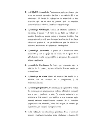 1.   Actividad De Aprendizaje. Acciones que realiza un docente para
     crear un ambiente propicio a facilitar el aprendizaje del o los
     estudiantes. El diseño de experiencias de aprendizaje es una
     actividad que no es fácil de planear, pues se requieren
     conocimientos de didáctica y de teorías del aprendizaje.

2.   Aprendizaje Autodirigido. Cuando el estudiante determina el
     momento, el espacio y el ritmo en que habrá de realizar sus
     estudios formales de alguna materia o contenido temático. Este
     proceso educativo puede tener lugar con la utilización de auxiliares
     didácticos propios o los proporcionados por la institución
     educativa. Es sinónimo de “aprendizaje autorregulado”.

3.   Aprendizaje Colaborativo. Se genera de la interrelación entre
     estudiantes y con el apoyo de un asesor. En la época de la
     globalización resulta imprescindible en programas de educación
     abierta o a distancia.

4.   Aprendizaje Distribuido. Se logra con programas para la
     distribución de cursos y apoyos utilizando diversos medios de
     comunicación.

5.   Aprendizaje En Línea. Forma de aprender por medio de la
     Internet,   con    los   recursos   de   la   computadora    y   las
     telecomunicaciones.

6.   Aprendizaje Significativo. Un aprendizaje es significativo cuando
     los contenidos son relacionados de modo no arbitrario y sustancial
     con lo que el estudiante ya sabe. Por relación sustancial y no
     arbitraria se debe entender que las ideas se relacionan con algún
     aspecto existente específicamente relevante de la estructura
     cognoscitiva del estudiante, como una imagen, un símbolo ya
     significativo, un concepto o una proposición.

7.   Aula Virtual. Es una situación de aprendizaje donde se utiliza un
     entorno virtual para interactuar entre estudiantes y docentes. El
 