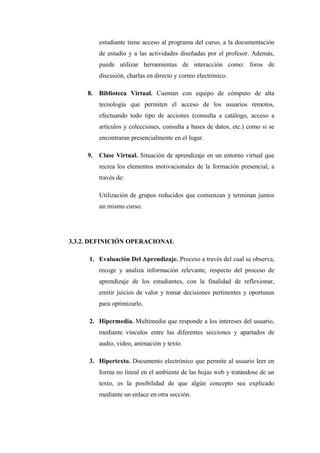 estudiante tiene acceso al programa del curso, a la documentación
          de estudio y a las actividades diseñadas por el profesor. Además,
          puede utilizar herramientas de interacción como: foros de
          discusión, charlas en directo y correo electrónico.

     8.   Biblioteca Virtual. Cuentan con equipo de cómputo de alta
          tecnología que permiten el acceso de los usuarios remotos,
          efectuando todo tipo de acciones (consulta a catálogo, acceso a
          artículos y colecciones, consulta a bases de datos, etc.) como si se
          encontraran presencialmente en el lugar.

     9.   Clase Virtual. Situación de aprendizaje en un entorno virtual que
          recrea los elementos motivacionales de la formación presencial, a
          través de:

          Utilización de grupos reducidos que comienzan y terminan juntos
          un mismo curso.




3.3.2. DEFINICIÓN OPERACIONAL

     1. Evaluación Del Aprendizaje. Proceso a través del cual se observa,
          recoge y analiza información relevante, respecto del proceso de
          aprendizaje de los estudiantes, con la finalidad de reflexionar,
          emitir juicios de valor y tomar decisiones pertinentes y oportunas
          para optimizarlo.

     2. Hipermedia. Multimedia que responde a los intereses del usuario,
          mediante vínculos entre las diferentes secciones y apartados de
          audio, video, animación y texto.

     3. Hipertexto. Documento electrónico que permite al usuario leer en
          forma no lineal en el ambiente de las hojas web y tratándose de un
          texto, es la posibilidad de que algún concepto sea explicado
          mediante un enlace en otra sección.
 