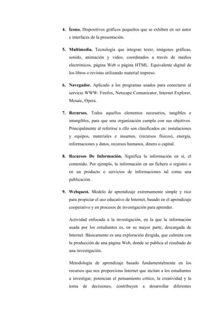 4. Ícono. Dispositivos gráficos pequeños que se exhiben en ser autor
   e interfaces de la presentación.

5. Multimedia. Tecnología que integran texto, imágenes gráficas,
   sonido, animación y video, coordinados a través de medios
   electrónicos, página Web o página HTML. Equivalente digital de
   los libros o revistas utilizando material impreso.

6. Navegador. Aplicado a los programas usados para conectarse al
   servicio WWW: Firefox, Netscape Comunicator, Internet Explorer,
   Mosaic, Opera.

7. Recursos. Todos aquellos elementos necesarios, tangibles e
   intangibles, para que una organización cumpla con sus objetivos.
   Principalmente al referirse a ello son clasificados en: instalaciones
   y equipos, materiales e insumos, (recursos físicos), energía,
   informaciones y datos, recursos humanos, dinero o capital.

8. Recursos De Información. Significa la información en sí, el
   contenido. Por ejemplo, la información en un fichero o registro o
   en un producto o servicios de informaciones tal como una
   publicación.

9. Webquest. Modelo de aprendizaje extremamente simple y rico
   para propiciar el uso educativo de Internet, basado en el aprendizaje
   cooperativo y en procesos de investigación para aprender.

   Actividad enfocada a la investigación, en la que la información
   usada por los estudiantes es, en su mayor parte, descargada de
   Internet. Básicamente es una exploración dirigida, que culmina con
   la producción de una página Web, donde se publica el resultado de
   una investigación.

   Metodología de aprendizaje basado fundamentalmente en los
   recursos que nos proporciona Internet que incitan a los estudiantes
   a investigar, potencian el pensamiento crítico, la creatividad y la
   toma    de     decisiones,   contribuyen   a   desarrollar   diferentes
 