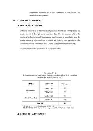 capacidades llevando así a los estudiantes a transformar los
                 conocimientos adquiridos.

IV. METODOLOGÍA EMPLEADA

  4.1. POBLACIÓN MUESTRAL

     Debido al carácter de la presente investigación la misma que corresponde a un
     estudio de nivel descriptivo, se considera la población muestral objeto de
     estudio a las Instituciones Educativas de nivel primario y secundario tanto de
     gestión estatal y particulares de la ciudad de Chepén, que pertenecen a la
     Unidad de Gestión Educativa Local- Chepén correspondientes al año 2010.

     Las características las resumimos en la siguiente tabla:




                                   CUADRO N° 01
         Población Muestral de Estudio, Instituciones Educativas de la ciudad de
                          Chepén, por nivel y gestión. 2010.


               NIVEL                   GESTIÓN                  TOTAL

                                       ESTATAL                     12
             PRIMARIA                                              09
                                       PRIVADO

                                       ESTATAL                     06
           SECUNDARIA
                                       PRIVADO                     06

                            TOTAL                                  33
         FUENTE        : Estadística de UGEL-CH.
         ELABORADO POR : Equipo de Investigación. I.S.P. “C.A.B”. CeI- VIII. 2009.


  4.2. DISEÑO DE INVESTIGACIÓN
 