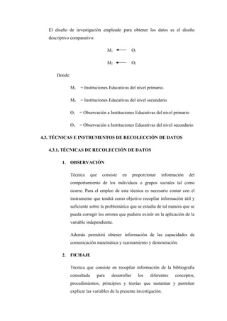 El diseño de investigación empleado para obtener los datos es el diseño
  descriptivo comparativo:

                                     M1              O1

                                     M2              O2

      Donde:

               M1   = Instituciones Educativas del nivel primario.

               M2   = Instituciones Educativas del nivel secundario

               O1   = Observación a Instituciones Educativas del nivel primario

               O2   = Observación a Instituciones Educativas del nivel secundario

4.3. TÉCNICAS E INSTRUMENTOS DE RECOLECCIÓN DE DATOS

  4.3.1. TÉCNICAS DE RECOLECCIÓN DE DATOS

         1.   OBSERVACIÓN

               Técnica      que   consiste   en      proporcionar     información   del
               comportamiento de los individuos o grupos sociales tal como
               ocurre. Para el empleo de esta técnica es necesario contar con el
               instrumento que tendrá como objetivo recopilar información útil y
               suficiente sobre la problemática que se estudia de tal manera que se
               pueda corregir los errores que pudiera existir en la aplicación de la
               variable independiente.

               Además permitirá obtener información de las capacidades de
               comunicación matemática y razonamiento y demostración.

         2.   FICHAJE

               Técnica que consiste en recopilar información de la bibliografía
               consultada     para     desarrollar        los   diferentes   conceptos,
               procedimientos, principios y teorías que sustentan y permiten
               explicar las variables de la presente investigación.
 