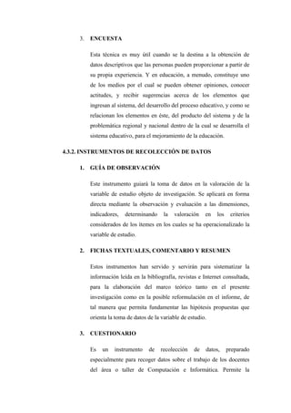 3.   ENCUESTA

          Esta técnica es muy útil cuando se la destina a la obtención de
          datos descriptivos que las personas pueden proporcionar a partir de
          su propia experiencia. Y en educación, a menudo, constituye uno
          de los medios por el cual se pueden obtener opiniones, conocer
          actitudes, y recibir sugerencias acerca de los elementos que
          ingresan al sistema, del desarrollo del proceso educativo, y como se
          relacionan los elementos en éste, del producto del sistema y de la
          problemática regional y nacional dentro de la cual se desarrolla el
          sistema educativo, para el mejoramiento de la educación.

4.3.2. INSTRUMENTOS DE RECOLECCIÓN DE DATOS

     1.   GUÍA DE OBSERVACIÓN

          Este instrumento guiará la toma de datos en la valoración de la
          variable de estudio objeto de investigación. Se aplicará en forma
          directa mediante la observación y evaluación a las dimensiones,
          indicadores,   determinando     la   valoración   en   los    criterios
          considerados de los ítemes en los cuales se ha operacionalizado la
          variable de estudio.

     2.   FICHAS TEXTUALES, COMENTARIO Y RESUMEN

          Estos instrumentos han servido y servirán para sistematizar la
          información leída en la bibliografía, revistas e Internet consultada,
          para la elaboración del marco teórico tanto en el presente
          investigación como en la posible reformulación en el informe, de
          tal manera que permita fundamentar las hipótesis propuestas que
          orienta la toma de datos de la variable de estudio.

     3.   CUESTIONARIO

          Es   un   instrumento    de    recolección   de   datos,     preparado
          especialmente para recoger datos sobre el trabajo de los docentes
          del área o taller de Computación e Informática. Permite la
 