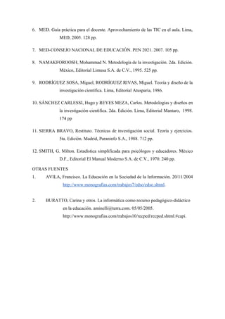 6. MED. Guía práctica para el docente. Aprovechamiento de las TIC en el aula. Lima,
              MED, 2005. 128 pp.

7. MED-CONSEJO NACIONAL DE EDUCACIÓN. PEN 2021. 2007. 105 pp.

8. NAMAKFOROOSH, Mohammad N. Metodología de la investigación. 2da. Edición.
              México, Editorial Limusa S.A. de C.V., 1995. 525 pp.

9. RODRÍGUEZ SOSA, Miguel, RODRÍGUEZ RIVAS, Miguel. Teoría y diseño de la
              investigación científica. Lima, Editorial Atusparia, 1986.

10. SÁNCHEZ CARLESSI, Hugo y REYES MEZA, Carlos. Metodologías y diseños en
              la investigación científica. 2da. Edición. Lima, Editorial Mantaro, 1998.
              174 pp

11. SIERRA BRAVO, Restituto. Técnicas de investigación social. Teoría y ejercicios.
              5ta. Edición. Madrid, Paraninfo S.A., 1988. 712 pp.

12. SMITH, G. Milton. Estadística simplificada para psicólogos y educadores. México
              D.F., Editorial El Manual Moderno S.A. de C.V., 1970. 240 pp.

OTRAS FUENTES
1.     AVILA, Francisco. La Educación en la Sociedad de la Información. 20/11/2004
               http://www.monografias.com/trabajos7/edso/edso.shtml.


2.     BURATTO, Carina y otros. La informática como recurso pedagógico-didáctico
               en la educación. aminelli@terra.com. 05/05/2005.
               http://www.monografias.com/trabajos10/recped/recped.shtml.#capi.
 