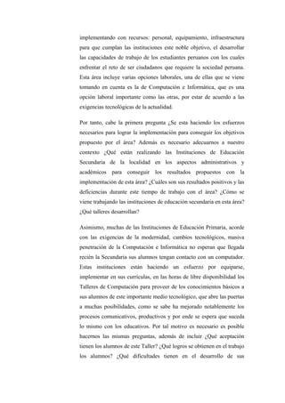 implementando con recursos: personal, equipamiento, infraestructura
para que cumplan las instituciones este noble objetivo, el desarrollar
las capacidades de trabajo de los estudiantes peruanos con los cuales
enfrentar el reto de ser ciudadanos que requiere la sociedad peruana.
Esta área incluye varias opciones laborales, una de ellas que se viene
tomando en cuenta es la de Computación e Informática, que es una
opción laboral importante como las otras, por estar de acuerdo a las
exigencias tecnológicas de la actualidad.

Por tanto, cabe la primera pregunta ¿Se esta haciendo los esfuerzos
necesarios para lograr la implementación para conseguir los objetivos
propuesto por el área? Además es necesario adecuarnos a nuestro
contexto ¿Qué están realizando las Instituciones de Educación
Secundaria de la localidad en los aspectos administrativos y
académicos para conseguir los resultados propuestos con la
implementación de esta área? ¿Cuáles son sus resultados positivos y las
deficiencias durante este tiempo de trabajo con el área? ¿Cómo se
viene trabajando las instituciones de educación secundaria en esta área?
¿Qué talleres desarrollan?

Asimismo, muchas de las Instituciones de Educación Primaria, acorde
con las exigencias de la modernidad, cambios tecnológicos, masiva
penetración de la Computación e Informática no esperan que llegada
recién la Secundaria sus alumnos tengan contacto con un computador.
Estas instituciones están haciendo un esfuerzo por equiparse,
implementar en sus currículas, en las horas de libre disponibilidad los
Talleres de Computación para proveer de los conocimientos básicos a
sus alumnos de este importante medio tecnológico, que abre las puertas
a muchas posibilidades, como se sabe ha mejorado notablemente los
procesos comunicativos, productivos y por ende se espera que suceda
lo mismo con los educativos. Por tal motivo es necesario es posible
hacernos las mismas preguntas, además de incluir ¿Qué aceptación
tienen los alumnos de este Taller? ¿Qué logros se obtienen en el trabajo
los alumnos? ¿Qué dificultades tienen en el desarrollo de sus
 