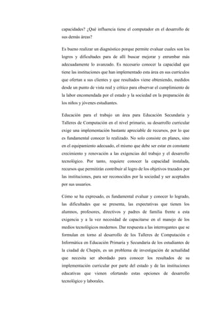 capacidades? ¿Qué influencia tiene el computador en el desarrollo de
sus demás áreas?

Es bueno realizar un diagnóstico porque permite evaluar cuales son los
logros y dificultades para de allí buscar mejorar y enrumbar más
adecuadamente lo avanzado. Es necesario conocer la capacidad que
tiene las instituciones que han implementado esta área en sus currículos
que ofertan a sus clientes y que resultados viene obteniendo, medidos
desde un punto de vista real y crítico para observar el cumplimiento de
la labor encomendada por el estado y la sociedad en la preparación de
los niños y jóvenes estudiantes.

Educación para el trabajo un área para Educación Secundaria y
Talleres de Computación en el nivel primario, su desarrollo curricular
exige una implementación bastante apreciable de recursos, por lo que
es fundamental conocer lo realizado. No solo consiste en planes, sino
en el equipamiento adecuado, el mismo que debe ser estar en constante
crecimiento y renovación a las exigencias del trabajo y el desarrollo
tecnológico. Por tanto, requiere conocer la capacidad instalada,
recursos que permitirán contribuir al logro de los objetivos trazados por
las instituciones, para ser reconocidos por la sociedad y ser aceptados
por sus usuarios.

Cómo se ha expresado, es fundamental evaluar y conocer lo logrado,
las dificultades que se presenta, las expectativas que tienen los
alumnos, profesores, directivos y padres de familia frente a esta
exigencia y a la vez necesidad de capacitarse en el manejo de los
medios tecnológicos modernos. Dar respuesta a las interrogantes que se
formulan en torno al desarrollo de los Talleres de Computación e
Informática en Educación Primaria y Secundaria de los estudiantes de
la ciudad de Chepén, es un problema de investigación de actualidad
que necesita ser abordado para conocer los resultados de su
implementación curricular por parte del estado y de las instituciones
educativas que vienen ofertando estas opciones de desarrollo
tecnológico y laborales.
 