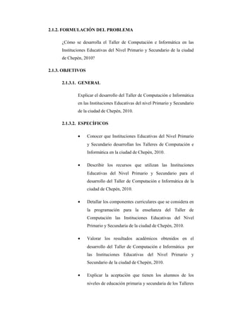 2.1.2. FORMULACIÓN DEL PROBLEMA

     ¿Cómo se desarrolla el Taller de Computación e Informática en las
     Instituciones Educativas del Nivel Primario y Secundario de la ciudad
     de Chepén, 2010?

2.1.3. OBJETIVOS

     2.1.3.1. GENERAL

             Explicar el desarrollo del Taller de Computación e Informática
             en las Instituciones Educativas del nivel Primario y Secundario
             de la ciudad de Chepén, 2010.

     2.1.3.2. ESPECÍFICOS

             •     Conocer que Instituciones Educativas del Nivel Primario
                   y Secundario desarrollan los Talleres de Computación e
                   Informática en la ciudad de Chepén, 2010.

             •     Describir los recursos que utilizan las Instituciones
                   Educativas del Nivel Primario y Secundario para el
                   desarrollo del Taller de Computación e Informática de la
                   ciudad de Chepén, 2010.

             •     Detallar los componentes curriculares que se considera en
                   la programación para la enseñanza del Taller de
                   Computación las Instituciones Educativas del Nivel
                   Primario y Secundaria de la ciudad de Chepén, 2010.

             •     Valorar los resultados académicos obtenidos en el
                   desarrollo del Taller de Computación e Informática por
                   las Instituciones Educativas del Nivel Primario y
                   Secundario de la ciudad de Chepén, 2010.

             •     Explicar la aceptación que tienen los alumnos de los
                   niveles de educación primaria y secundaria de los Talleres
 