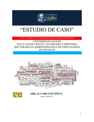 “ESTUDIO DE CASO” 
1 
“ESTUDIO DE CASO” 
“Caso 3: 23 octubre 2014: Caso Bioinnovación Y Liderazgo Responsable.” 
UNIVERSIDAD GALILEO 
FACULTAD DE CIENCIA, TECNOLOGÍA E INDUSTRIA 
DOCTORADO EN ADMINSITRACIÓN CON ESPECIALIDAD 
EN FINANZAS 
ARQ. ALVARO COUTIÑO G. 
Carnet 1300-4393 
 