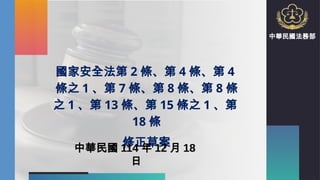 國家安全法第 2 條、第 4 條、第 4
條之 1 、第 7 條、第 8 條、第 8 條
之 1 、第 13 條、第 15 條之 1 、第
18 條
修正草案
中華民國 114 年 12 月 18
日
中華民國法務部
 