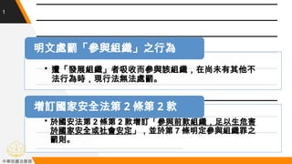 1
• 於國安法第 2 條第 2 款增訂「參與前款組織，足以生危害
於國家安全或社會安定」，並於第 7 條明定參與組織罪之
罰則。
增訂國家安全法第 2 條第 2 款
• 遭「發展組織」者吸收而參與該組織，在尚未有其他不
法行為時，現行法無法處...