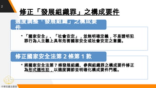 2
修正「發展組織罪」之構成要件
• 將國家安全法第 7 條發展組織、參與組織罪之構成要件修正
為形式適性犯，以適度調節並明確化構成要件門檻。
修正國家安全法第 2 條第 1 款
• 「國家安全」、「社會安定」，並無明確定義，不易證明犯
罪行為...