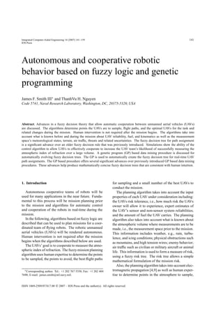 Integrated Computer-Aided Engineering 14 (2007) 141–159                                                                        141
IOS Press




Autonomous and cooperative robotic
behavior based on fuzzy logic and genetic
programming
James F. Smith III∗ and ThanhVu H. Nguyen
Code 5741, Naval Research Laboratory, Washington, DC, 20375-5320, USA




Abstract. Advances in a fuzzy decision theory that allow automatic cooperation between unmanned aerial vehicles (UAVs)
are discussed. The algorithms determine points the UAVs are to sample, ﬂight paths, and the optimal UAVs for the task and
related changes during the mission. Human intervention is not required after the mission begins. The algorithms take into
account what is known before and during the mission about UAV reliability, fuel, and kinematics as well as the measurement
space’s meteorological states, terrain, air trafﬁc, threats and related uncertainties. The fuzzy decision tree for path assignment
is a signiﬁcant advance over an older fuzzy decision rule that was previously introduced. Simulations show the ability of the
control algorithm to allow UAVs to effectively cooperate to increase the UAV team’s likelihood of successfully measuring the
atmospheric index of refraction over a large volume. A genetic program (GP) based data mining procedure is discussed for
automatically evolving fuzzy decision trees. The GP is used to automatically create the fuzzy decision tree for real-time UAV
path assignments. The GP based procedure offers several signiﬁcant advances over previously introduced GP based data mining
procedures. These advances help produce mathematically concise fuzzy decision trees that are consistent with human intuition.




1. Introduction                                                         for sampling and a small number of the best UAVs to
                                                                        conduct the mission.
   Autonomous cooperative teams of robots will be                          The planning algorithm takes into account the input
used for many applications in the near future. Funda-                   properties of each UAV under consideration including:
mental to this process will be mission planning prior                   the UAVs risk tolerance, i.e., how much risk the UAVs
to the mission and algorithms for automatic control                     owner will allow it to experience, expert estimates of
and cooperation of the robots in real-time during the                   the UAV’s sensor and non-sensor system reliabilities;
mission.                                                                and the amount of fuel the UAV carries. The planning
   In the following, algorithms based on fuzzy logic are                algorithm also takes into account what is known about
described that can be used to plan missions for a coor-                 the atmospheric volume where measurements are to be
dinated team of ﬂying robots. The robotic unmanned                      made, i.e., the measurement space prior to the mission.
aerial vehicles (UAVs) will be rendered autonomous.                     This information includes weather, e.g., rain, turbu-
Human intervention is not required after the mission                    lence, and icing conditions; physical obstructions such
begins when the algorithms described below are used.                    as mountains, and high tension wires; enemy behavior;
   The UAVs’ goal is to cooperate to measure the atmo-                  air trafﬁc such as civilian or military aircraft or animal
spheric index of refraction. The fuzzy mission planning                 life. This information is used to form a measure of risk,
algorithm uses human expertise to determine the points
                                                                        using a fuzzy risk tree. The risk tree allows a simple
to be sampled, the points to avoid, the best ﬂight paths
                                                                        mathematical formulation of the mission risk.
                                                                           Also, the planning algorithm takes into account elec-
  ∗ Corresponding author. Tel.: +1 202 767 5358; Fax: +1 202 404        tromagnetic propagation [4,9] as well as human exper-
7690; E-mail: james.smith@nrl.navy.mil.                                 tise to determine points in the atmosphere to sample,

ISSN 1069-2509/07/$17.00  2007 – IOS Press and the author(s). All rights reserved
 