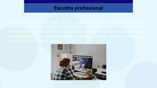 Para escolher uma profissão, faz-se necessário entrar em contato com cursos,
eventos, vivências, ou mesmo conversas com profissionais de distintas áreas.
É necessário que você valide suas suspeitas (positivas ou negativas) sobre a
atividade laboral ou a profissão pela qual tem interesse, dando concretude ao
caminho que pretende seguir.
Escolha profissional
São Paulo Faz Escola, 2021. Caderno do Aluno, Projeto de Vida, 2ª série EM, vol. 4, p. 312.
Annie
Spratt/Unsplash
 