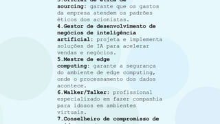 3.Oficial de ética de
sourcing: garante que os gastos
da empresa atendem os padrões
éticos dos acionistas.
4.Gestor de desenvolvimento de
negócios de inteligência
artificial: projeta e implementa
soluções de IA para acelerar
vendas e negócios.
5.Mestre de edge
computing: garante a segurança
do ambiente de edge computing,
onde o processamento dos dados
acontece.
6.Walker/Talker: profissional
especializado em fazer companhia
para idosos em ambientes
virtuais.
7.Conselheiro de compromisso de
 
