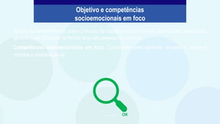 Ampliar os conhecimentos sobre o mundo do trabalho e as profissões, partindo das percepções
geradas pela influência da família e/ou das pessoas do convívio.
Competências socioemocionais em foco: Curiosidade para aprender, empatia e iniciativa
empatia e iniciativa social.
Imagem: PowerPoint
Objetivo e competências
socioemocionais em foco
OK
 