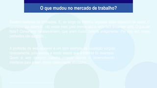 Existem centenas de profissões. E, ao longo da História, algumas delas deixaram de existir. O
caneteiro, por exemplo, não existe mais (pelo menos não é nada fácil encontrar um!). O que ele
fazia? Consertava canetas-tinteiro, que eram muito comuns antigamente. Por sua vez, novas
profissões vão surgindo...
O que mudou no mercado de trabalho?
A profissão de web designer é um bom exemplo de ocupação surgida
recentemente, pois passou a existir depois que a internet foi inventada.
Quem é web designer trabalha criando layouts e desenvolvendo
interfaces para a web, dentre várias outras atividades.
São Paulo Faz Escola, 2021. Caderno do Aluno, Projeto de Vida, 2ª série EM, vol. 4, p. 311.
 