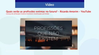 Vídeo
Quais serão as profissões extintas no futuro? – Ricardo Amorim – YouTube
Licença de atribuição Creative Commons (reutilização permitida)
Vídeo: AAA Inovação. Quais serão as profissões extintas no futuro? – Ricardo Amorim. Licença Creative Commons.
Disponível em: <https://www.youtube.com/watch?v=gQPnaPyntq8>. Acesso em: 26 out. 2021.
 