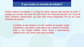 Existem centenas de profissões. E, ao longo da História, algumas delas deixaram de existir. O
caneteiro, por exemplo, não existe mais (pelo menos não é nada fácil encontrar um!). O que ele
fazia? Consertava canetas-tinteiro, que eram muito comuns antigamente. Por sua vez, novas
profissões vão surgindo...
O que mudou no mercado de trabalho?
A profissão de web designer é um bom exemplo de ocupação surgida
recentemente, pois passou a existir depois que a internet foi inventada.
Quem é web designer trabalha criando layouts e desenvolvendo
interfaces para a web, dentre várias outras atividades.
São Paulo Faz Escola, 2021. Caderno do Aluno, Projeto de Vida, 2ª série EM, vol. 4, p. 311.
 