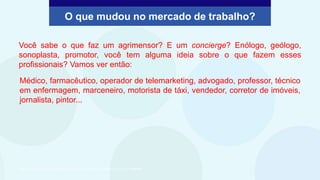 Você sabe o que faz um agrimensor? E um concierge? Enólogo, geólogo,
sonoplasta, promotor, você tem alguma ideia sobre o que fazem esses
profissionais? Vamos ver então:
Médico, farmacêutico, operador de telemarketing, advogado, professor, técnico
em enfermagem, marceneiro, motorista de táxi, vendedor, corretor de imóveis,
jornalista, pintor...
O que mudou no mercado de trabalho?
São Paulo Faz Escola, 2021. Caderno do Aluno, Projeto de Vida, 2ª série EM, vol. 4, p. 311. Adaptado.
 