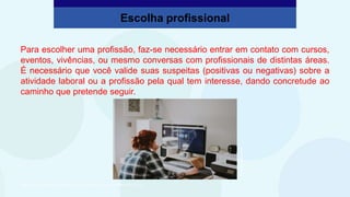 Para escolher uma profissão, faz-se necessário entrar em contato com cursos,
eventos, vivências, ou mesmo conversas com profissionais de distintas áreas.
É necessário que você valide suas suspeitas (positivas ou negativas) sobre a
atividade laboral ou a profissão pela qual tem interesse, dando concretude ao
caminho que pretende seguir.
Escolha profissional
São Paulo Faz Escola, 2021. Caderno do Aluno, Projeto de Vida, 2ª série EM, vol. 4, p. 312.
Annie
Spratt/Unsplash
 