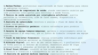 1.Walker/Talker: profissional especializado em fazer companhia para idosos
em ambientes virtuais.
2.Conselheiro de compromisso de saúde: atende remotamente usuários que
usam pulseiras inteligentes para monitorar a saúde física.
3.Técnico de saúde assistida por inteligência artificial: auxilia
pacientes na telemedicina, além de fazer exames, diagnósticos e
administrar tratamentos.
4.Analista de cybercidade: monitora e analisa o fluxo de dados de uma
cidade inteligente.
5.Diretor de portfólio genômico: elabora estratégias para produtos
biotecnológicos.
6.Gerente de equipe humanos-máquinas: aprimora o relacionamento entre os
trabalhadores e as máquinas, que no futuro do trabalho integram uma equipe
híbrida.
7.Coach de bem-estar financeiro: realiza orientações individuais para
clientes que desejam aprimorar as finanças pessoais.
8.Alfaiate digital: por meio de uma cabine especial, o profissional tira
de forma precisa as medidas de clientes. Desenvolve peças de roupa
personalizadas e adequadas ao biotipo de cada pessoa.
9.Chief Trust Officer: constrói um bom relacionamento com o mercado
financeiro e fiscaliza a transparência no uso de criptomoedas.
10.Analista de quantum machine learning: especialistas em machine
 