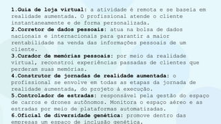 1.Guia de loja virtual: a atividade é remota e se baseia em
realidade aumentada. O profissional atende o cliente
instantaneamente e de forma personalizada.
2.Corretor de dados pessoais: atua na bolsa de dados
nacionais e internacionais para garantir a maior
rentabilidade na venda das informações pessoais de um
cliente.
3.Curador de memórias pessoais: por meio da realidade
virtual, reconstroi experiências passadas de clientes que
perderam suas memórias.
4.Construtor de jornadas de realidade aumentada: o
profissional se envolve em todas as etapas da jornada de
realidade aumentada, do projeto à execução.
5.Controlador de estradas: responsável pela gestão do espaço
de carros e drones autônomos. Monitora o espaço aéreo e as
estradas por meio de plataformas automatizadas.
6.Oficial de diversidade genética: promove dentro das
empresas um espaço de inclusão genética.
 