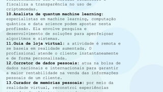 relacionamento com o mercado financeiro e
fiscaliza a transparência no uso de
criptomoedas.
10.Analista de quantum machine learning:
especialistas em machine learning, computação
quântica e data science podem apostar nesta
profissão. Ela envolve pesquisa e
desenvolvimento de soluções para aperfeiçoar
algoritmos e sistemas.
11.Guia de loja virtual: a atividade é remota e
se baseia em realidade aumentada. O
profissional atende o cliente instantaneamente
e de forma personalizada.
12.Corretor de dados pessoais: atua na bolsa de
dados nacionais e internacionais para garantir
a maior rentabilidade na venda das informações
pessoais de um cliente.
13.Curador de memórias pessoais: por meio da
realidade virtual, reconstroi experiências
 