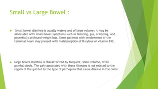 Small vs Large Bowel :
 Small bowel diarrhea is usually watery and of large volume; it may be
associated with small bowel symptoms such as bloating, gas, cramping, and
potentially profound weight loss. Some patients with involvement of the
terminal ileum may present with malabsorption of D-xylose or vitamin B12.
 large bowel diarrhea is characterized by frequent, small volume, often
painful stools. The pain associated with these illnesses is not related to the
region of the gut but to the type of pathogens that cause disease in the colon.
 
