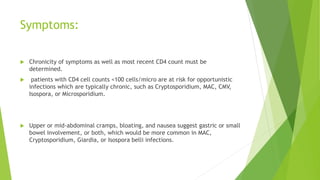 Symptoms:
 Chronicity of symptoms as well as most recent CD4 count must be
determined.
 patients with CD4 cell counts <100 cells/micro are at risk for opportunistic
infections which are typically chronic, such as Cryptosporidium, MAC, CMV,
Isospora, or Microsporidium.
 Upper or mid-abdominal cramps, bloating, and nausea suggest gastric or small
bowel involvement, or both, which would be more common in MAC,
Cryptosporidium, Giardia, or Isospora belli infections.
 