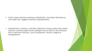  Severe watery diarrhea resulting in dehydration, electrolyte disturbances,
and weight loss, suggests intestinal cryptosporidiosis.
 Hematochezia, tenesmus, and lower abdominal cramps usually imply colonic
infection caused by opportunistic pathogens such as CMV, or less commonly
HSV, or bacterial infections, such as Salmonella, Yersinia, Shigella or
Campylobacter.
 