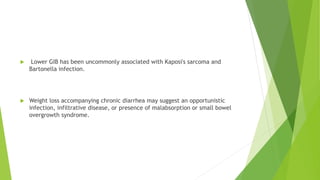  Lower GIB has been uncommonly associated with Kaposi's sarcoma and
Bartonella infection.
 Weight loss accompanying chronic diarrhea may suggest an opportunistic
infection, infiltrative disease, or presence of malabsorption or small bowel
overgrowth syndrome.
 