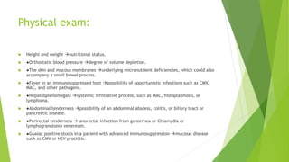 Physical exam:
 Height and weight nutritional status.
 ●Orthostatic blood pressure degree of volume depletion.
 ●The skin and mucous membranes underlying micronutrient deficiencies, which could also
accompany a small bowel process.
 ●Fever in an immunosuppressed host possibility of opportunistic infections such as CMV,
MAC, and other pathogens.
 ●Hepatosplenomegaly systemic infiltrative process, such as MAC, histoplasmosis, or
lymphoma.
 ●Abdominal tenderness possibility of an abdominal abscess, colitis, or biliary tract or
pancreatic disease.
 ●Perirectal tenderness  anorectal infection from gonorrhea or Chlamydia or
lymphogranuloma venereum.
 ●Guaiac positive stools in a patient with advanced immunosuppression mucosal disease
such as CMV or HSV proctitis.
 