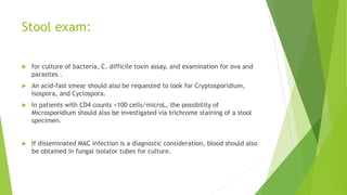 Stool exam:
 for culture of bacteria, C. difficile toxin assay, and examination for ova and
parasites .
 An acid-fast smear should also be requested to look for Cryptosporidium,
Isospora, and Cyclospora.
 In patients with CD4 counts <100 cells/microL, the possibility of
Microsporidium should also be investigated via trichrome staining of a stool
specimen.
 If disseminated MAC infection is a diagnostic consideration, blood should also
be obtained in fungal isolator tubes for culture.
 
