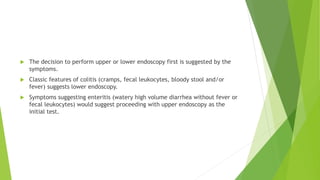  The decision to perform upper or lower endoscopy first is suggested by the
symptoms.
 Classic features of colitis (cramps, fecal leukocytes, bloody stool and/or
fever) suggests lower endoscopy.
 Symptoms suggesting enteritis (watery high volume diarrhea without fever or
fecal leukocytes) would suggest proceeding with upper endoscopy as the
initial test.
 